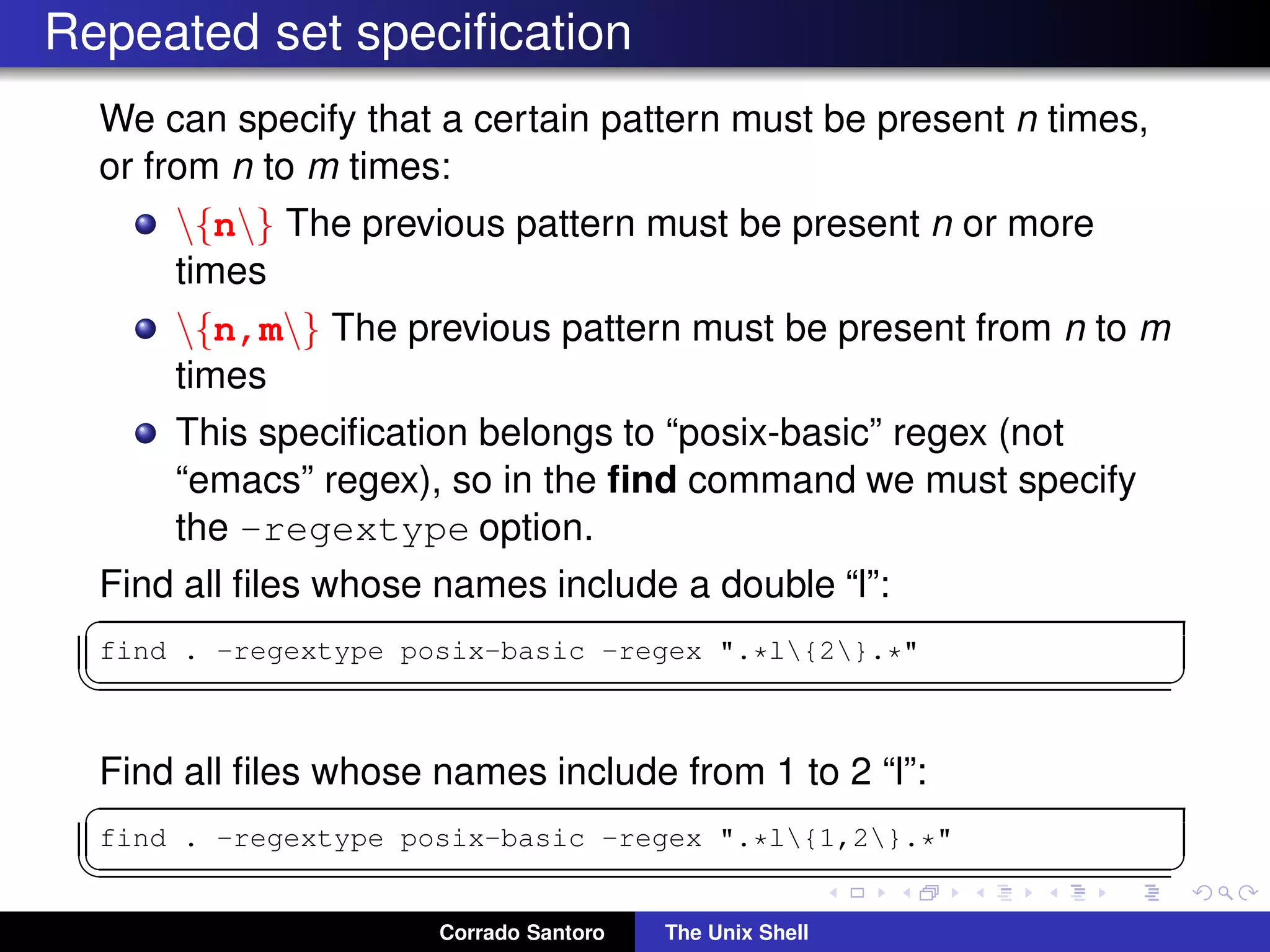 Repeated set speciﬁcation
We can specify that a certain pattern must be present n times,
or from n to m times:
{n} The previous pattern must be present n or more
times
{n,m} The previous pattern must be present from n to m
times
This speciﬁcation belongs to “posix-basic” regex (not
“emacs” regex), so in the ﬁnd command we must specify
the -regextype option.
Find all ﬁles whose names include a double “l”:
✞
find . -regextype posix-basic -regex ".*l{2}.*"
✡✝ ✆
Find all ﬁles whose names include from 1 to 2 “l”:
✞
find . -regextype posix-basic -regex ".*l{1,2}.*"
✡✝ ✆
Corrado Santoro The Unix Shell
 