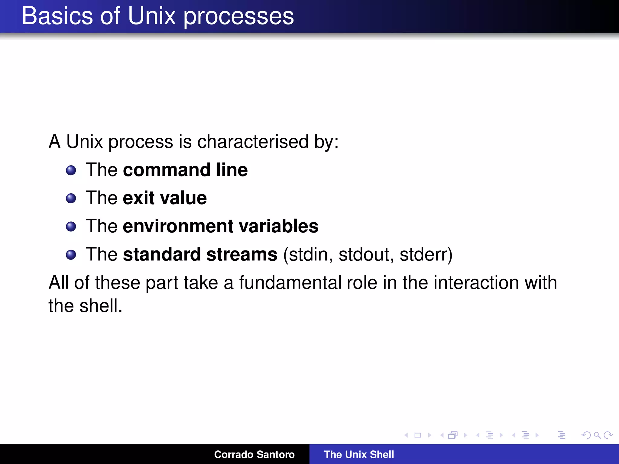 Basics of Unix processes
A Unix process is characterised by:
The command line
The exit value
The environment variables
The standard streams (stdin, stdout, stderr)
All of these part take a fundamental role in the interaction with
the shell.
Corrado Santoro The Unix Shell
 