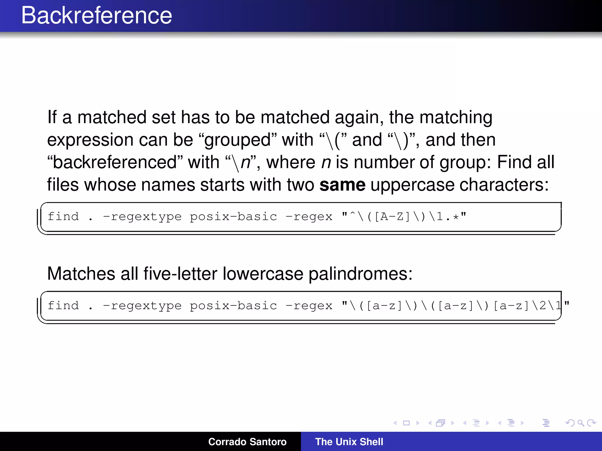 Backreference
If a matched set has to be matched again, the matching
expression can be “grouped” with “(” and “)”, and then
“backreferenced” with “n”, where n is number of group: Find all
ﬁles whose names starts with two same uppercase characters:
✞
find . -regextype posix-basic -regex "ˆ([A-Z])1.*"
✡✝ ✆
Matches all ﬁve-letter lowercase palindromes:
✞
find . -regextype posix-basic -regex "([a-z])([a-z])[a-z]21"
✡✝ ✆
Corrado Santoro The Unix Shell
 