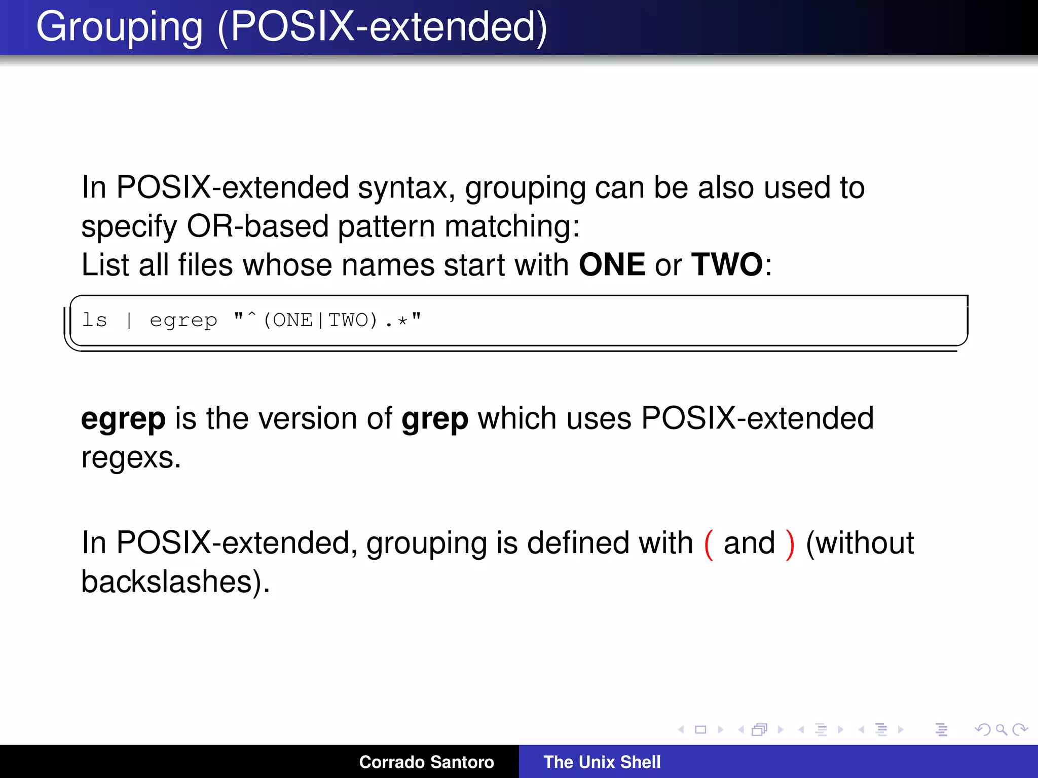 Grouping (POSIX-extended)
In POSIX-extended syntax, grouping can be also used to
specify OR-based pattern matching:
List all ﬁles whose names start with ONE or TWO:
✞
ls | egrep "ˆ(ONE|TWO).*"
✡✝ ✆
egrep is the version of grep which uses POSIX-extended
regexs.
In POSIX-extended, grouping is deﬁned with ( and ) (without
backslashes).
Corrado Santoro The Unix Shell
 