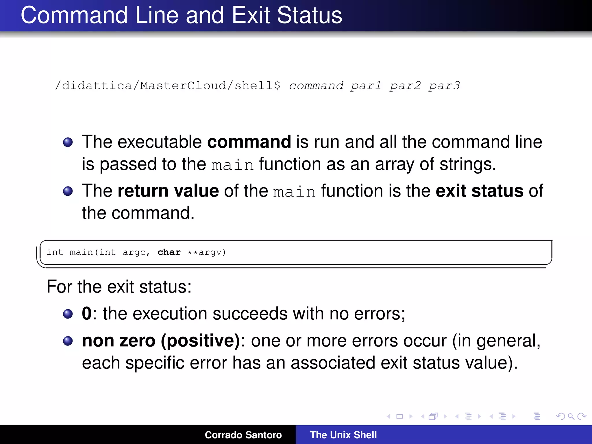 Command Line and Exit Status
/didattica/MasterCloud/shell$ command par1 par2 par3
The executable command is run and all the command line
is passed to the main function as an array of strings.
The return value of the main function is the exit status of
the command.
✞
int main(int argc, char **argv)
✡✝ ✆
For the exit status:
0: the execution succeeds with no errors;
non zero (positive): one or more errors occur (in general,
each speciﬁc error has an associated exit status value).
Corrado Santoro The Unix Shell
 
