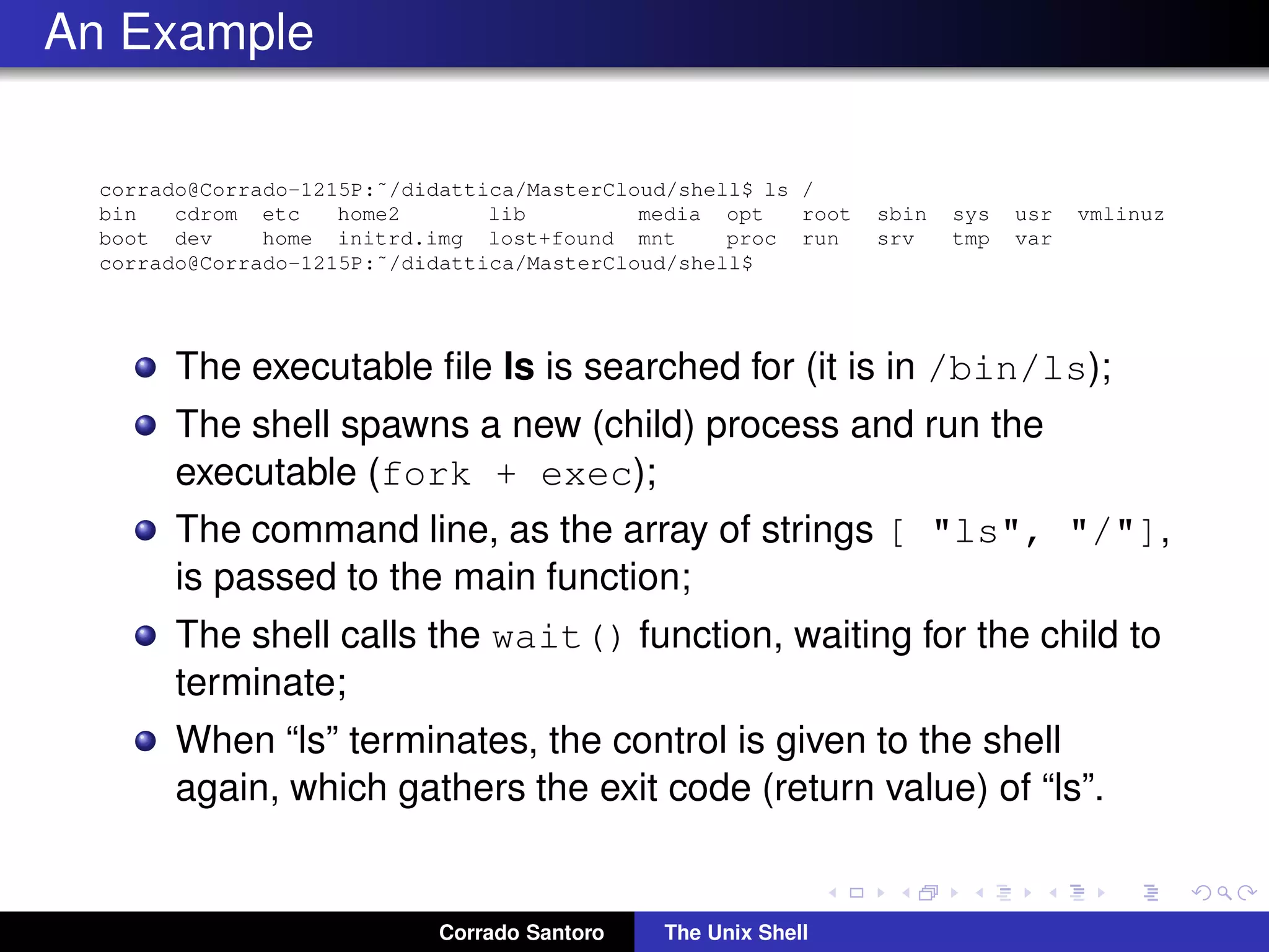 An Example
corrado@Corrado-1215P:˜/didattica/MasterCloud/shell$ ls /
bin cdrom etc home2 lib media opt root sbin sys usr vmlinuz
boot dev home initrd.img lost+found mnt proc run srv tmp var
corrado@Corrado-1215P:˜/didattica/MasterCloud/shell$
The executable ﬁle ls is searched for (it is in /bin/ls);
The shell spawns a new (child) process and run the
executable (fork + exec);
The command line, as the array of strings [ "ls", "/"],
is passed to the main function;
The shell calls the wait() function, waiting for the child to
terminate;
When “ls” terminates, the control is given to the shell
again, which gathers the exit code (return value) of “ls”.
Corrado Santoro The Unix Shell
 