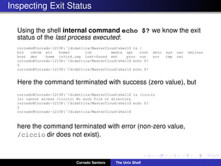 Inspecting Exit Status
Using the shell internal command echo $? we know the exit
status of the last process executed:
corrado@Corrado-1215P:˜/didattica/MasterCloud/shell$ ls /
bin cdrom etc home2 lib media opt root sbin sys usr vmlinuz
boot dev home initrd.img lost+found mnt proc run srv tmp var
corrado@Corrado-1215P:˜/didattica/MasterCloud/shell$ echo $?
0
corrado@Corrado-1215P:˜/didattica/MasterCloud/shell$ echo $?
Here the command terminated with success (zero value), but
corrado@Corrado-1215P:˜/didattica/MasterCloud/shell$ ls /ciccio
ls: cannot access /ciccio: No such file or directory
corrado@Corrado-1215P:˜/didattica/MasterCloud/shell$ echo $?
2
corrado@Corrado-1215P:˜/didattica/MasterCloud/shell$
here the command terminated with error (non-zero value,
/ciccio dir does not exist).
Corrado Santoro The Unix Shell
 