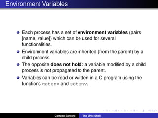 Environment Variables
Each process has a set of environment variables (pairs
[name, value]) which can be used for several
functionalities.
Environment variables are inherited (from the parent) by a
child process.
The opposite does not hold: a variable modiﬁed by a child
process is not propagated to the parent.
Variables can be read or written in a C program using the
functions getenv and setenv.
Corrado Santoro The Unix Shell
 
