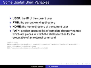 Some Usefull Shell Variables
USER: the ID of the current user
PWD: the current working directory
HOME: the home directory of the current user
PATH: a colon-sperated list of complete directory names,
which are places in which the shell searches for the
executable of an external command
USER=corrado
PATH=/home/corrado/bin:/usr/local/sbin:/usr/local/bin:/usr/sbin:/usr/bin:/sbin:
/bin:/usr/games:/usr/local/games
PWD=/home/corrado/didattica/MasterCloud/shell
Corrado Santoro The Unix Shell
 