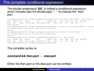 The complete conditional expression
The double ampersand “&&” is indeed a conditional expression
which includes also the double pipe “||” to indicate the “else”
part.
corrado@Corrado-1215P:˜/didattica/MasterCloud/shell$ ls / && echo CIAO $USER || echo Errore
bin cdrom etc home2 lib media opt root sbin sys usr vmlinuz
boot dev home initrd.img lost+found mnt proc run srv tmp var
CIAO corrado
corrado@Corrado-1215P:˜/didattica/MasterCloud/shell$ ls /ciccio && echo CIAO $USER || echo Err
ls: cannot access /ciccio: No such file or directory
Errore
corrado@Corrado-1215P:˜/didattica/MasterCloud/shell$ ls /ciccio || echo Errore
ls: cannot access /ciccio: No such file or directory
Errore
corrado@Corrado-1215P:˜/didattica/MasterCloud/shell$ ls / || echo Errore
bin cdrom etc home2 lib media opt root sbin sys usr vmlinuz
boot dev home initrd.img lost+found mnt proc run srv tmp var
corrado@Corrado-1215P:˜/didattica/MasterCloud/shell$
The complete syntax is:
command && then-part || else-part
Either the then-part or the else-part can be omitted.
Corrado Santoro The Unix Shell
 