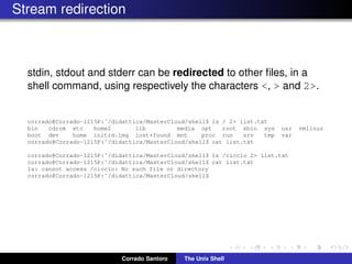 Stream redirection
stdin, stdout and stderr can be redirected to other ﬁles, in a
shell command, using respectively the characters <, > and 2>.
corrado@Corrado-1215P:˜/didattica/MasterCloud/shell$ ls / 2> list.txt
bin cdrom etc home2 lib media opt root sbin sys usr vmlinuz
boot dev home initrd.img lost+found mnt proc run srv tmp var
corrado@Corrado-1215P:˜/didattica/MasterCloud/shell$ cat list.txt
corrado@Corrado-1215P:˜/didattica/MasterCloud/shell$ ls /ciccio 2> list.txt
corrado@Corrado-1215P:˜/didattica/MasterCloud/shell$ cat list.txt
ls: cannot access /ciccio: No such file or directory
corrado@Corrado-1215P:˜/didattica/MasterCloud/shell$
Corrado Santoro The Unix Shell
 