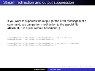 Stream redirection and output suppression
If you want to suppress the output (or the error messages) of a
command, you can perform redirection to the special ﬁle
/dev/null. It is a sink without basement :-)
corrado@Corrado-1215P:˜/didattica/MasterCloud/shell$ ls / > /dev/null
corrado@Corrado-1215P:˜/didattica/MasterCloud/shell$
corrado@Corrado-1215P:˜/didattica/MasterCloud/shell$ ls /ciccio 2> /dev/null
corrado@Corrado-1215P:˜/didattica/MasterCloud/shell$
Corrado Santoro The Unix Shell
 