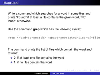 Exercise
Write a command which searches for a word in some ﬁles and
prints “Found” if at least a ﬁle contains the given word, “Not
found” otherwise.
Use the command grep which has the following syntax:
grep <word-to-search> <space-separated-list-of-file
The command prints the list of ﬁles which contain the word and
returns:
0, if at least one ﬁle contains the word
1, if no ﬁles contain the word
Corrado Santoro The Unix Shell
 
