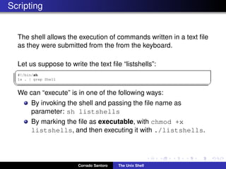 Scripting
The shell allows the execution of commands written in a text ﬁle
as they were submitted from the from the keyboard.
Let us suppose to write the text ﬁle “listshells”:
✞
#!/bin/sh
ls . | grep Shell
✡✝ ✆
We can “execute” is in one of the following ways:
By invoking the shell and passing the ﬁle name as
parameter: sh listshells
By marking the ﬁle as executable, with chmod +x
listshells, and then executing it with ./listshells.
Corrado Santoro The Unix Shell
 