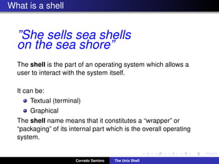 What is a shell
”She sells sea shells
on the sea shore”
The shell is the part of an operating system which allows a
user to interact with the system itself.
It can be:
Textual (terminal)
Graphical
The shell name means that it constitutes a “wrapper” or
“packaging” of its internal part which is the overall operating
system.
Corrado Santoro The Unix Shell
 