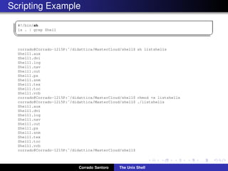 Scripting Example
✞
#!/bin/sh
ls . | grep Shell
✡✝ ✆
corrado@Corrado-1215P:˜/didattica/MasterCloud/shell$ sh listshells
Shell1.aux
Shell1.dvi
Shell1.log
Shell1.nav
Shell1.out
Shell1.ps
Shell1.snm
Shell1.tex
Shell1.toc
Shell1.vrb
corrado@Corrado-1215P:˜/didattica/MasterCloud/shell$ chmod +x listshells
corrado@Corrado-1215P:˜/didattica/MasterCloud/shell$ ./listshells
Shell1.aux
Shell1.dvi
Shell1.log
Shell1.nav
Shell1.out
Shell1.ps
Shell1.snm
Shell1.tex
Shell1.toc
Shell1.vrb
corrado@Corrado-1215P:˜/didattica/MasterCloud/shell$
Corrado Santoro The Unix Shell
 