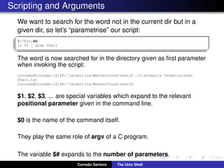 Scripting and Arguments
We want to search for the word not in the current dir but in a
given dir, so let’s “parametrise” our script:
✞
#!/bin/sh
ls $1 | grep Shell
✡✝ ✆
The word is now searched for in the directory given as ﬁrst parameter
when invoking the script:
corrado@Corrado-1215P:˜/didattica/MasterCloud/shell$ ./listshells /home/corrado
Shell.txt
corrado@Corrado-1215P:˜/didattica/MasterCloud/shell$
$1, $2, $3, ... are special variables which expand to the relevant
positional parameter given in the command line.
$0 is the name of the command itself.
They play the same role of argv of a C program.
The variable $# expands to the number of parameters.
Corrado Santoro The Unix Shell
 