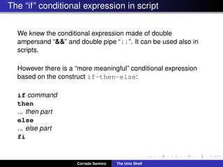 The “if” conditional expression in script
We knew the conditional expression made of double
ampersand “&&” and double pipe “||”. It can be used also in
scripts.
However there is a “more meaningful” conditional expression
based on the construct if-then-else:
if command
then
... then part
else
... else part
fi
Corrado Santoro The Unix Shell
 
