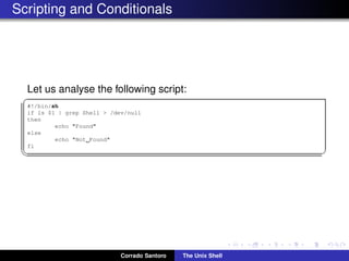 Scripting and Conditionals
Let us analyse the following script:
✞
#!/bin/sh
if ls $1 | grep Shell > /dev/null
then
echo "Found"
else
echo "Not Found"
fi
✡✝ ✆
Corrado Santoro The Unix Shell
 