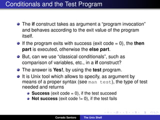 Conditionals and the Test Program
The if construct takes as argument a “program invocation”
and behaves according to the exit value of the program
itself.
If the program exits with success (exit code = 0), the then
part is executed, otherwise the else part.
But, can we use “classical conditionals”, such as
comparison of variables, etc., in a if construct?
The answer is Yes!, by using the test program.
It is Unix tool which allows to specify, as argument by
means of a proper syntax (see man test), the type of test
needed and returns
Success (exit code = 0), if the test succeed
Not success (exit code != 0), if the test fails
Corrado Santoro The Unix Shell
 