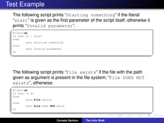 Test Example
The following script prints “Starting something” if the literal
“start” is given as the ﬁrst parameter of the script itself; otherwise it
prints “Invalid parameter”.
✞
#!/bin/sh
if test $1 = start
then
echo Starting something
else
echo Invalid parameter
fi
✡✝ ✆
The following script prints “File exists” if the ﬁle with the path
given as argument is present in the ﬁle system; “File DOES NOT
exists”, otherwise.
✞
#!/bin/sh
if test -e $1
then
echo File exists
else
echo File DOES NOT exist
fi
✡✝ ✆
Corrado Santoro The Unix Shell
 