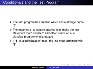 Conditionals and the Test Program
The test program has an alias which has a strange name:
“[”
The meaning of a “square bracket” is to make the test
statement more similar to a boolean condition of a
classical programming language
If “[” is used instead of “test”, the line must terminate with
“]”.
Corrado Santoro The Unix Shell
 