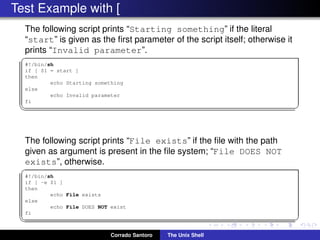 Test Example with [
The following script prints “Starting something” if the literal
“start” is given as the ﬁrst parameter of the script itself; otherwise it
prints “Invalid parameter”.
✞
#!/bin/sh
if [ $1 = start ]
then
echo Starting something
else
echo Invalid parameter
fi
✡✝ ✆
The following script prints “File exists” if the ﬁle with the path
given as argument is present in the ﬁle system; “File DOES NOT
exists”, otherwise.
✞
#!/bin/sh
if [ -e $1 ]
then
echo File exists
else
echo File DOES NOT exist
fi
✡✝ ✆
Corrado Santoro The Unix Shell
 