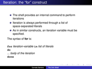Iteration: the “for” construct
The shell provides an internal command to perform
iterations
Iteration is always performed through a list of
space-separated literals
As in similar constructs, an iteration variable must be
speciﬁed.
The syntax of for is:
for iteration-variable in list of literals
do
... body of the iteration
done
Corrado Santoro The Unix Shell
 