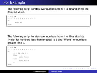 For Example
The following script iterates over numbers from 1 to 10 and prints the
iteration value.
✞
#!/bin/sh
for i in 1 2 3 4 5 6 7 8 9 10
do
echo $i
done
✡✝ ✆
The following script iterates over numbers from 1 to 10 and prints
“Hello” for numbers less than or equal to 5 and “World” for numbers
greater than 5.
✞
#!/bin/sh
for i in 1 2 3 4 5 6 7 8 9 10
do
if [ $i -le 5 ]
then
echo Hello
else
echo World
fi
done
✡✝ ✆
Corrado Santoro The Unix Shell
 