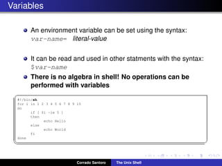 Variables
An environment variable can be set using the syntax:
var-name= literal-value
It can be read and used in other statments with the syntax:
$var-name
There is no algebra in shell! No operations can be
performed with variables
✞
#!/bin/sh
for i in 1 2 3 4 5 6 7 8 9 10
do
if [ $i -le 5 ]
then
echo Hello
else
echo World
fi
done
✡✝ ✆
Corrado Santoro The Unix Shell
 