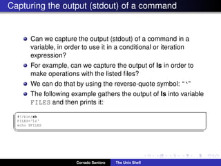 Capturing the output (stdout) of a command
Can we capture the output (stdout) of a command in a
variable, in order to use it in a conditional or iteration
expression?
For example, can we capture the output of ls in order to
make operations with the listed ﬁles?
We can do that by using the reverse-quote symbol: “‘”
The following example gathers the output of ls into variable
FILES and then prints it:
✞
#!/bin/sh
FILES=‘ls‘
echo $FILES
✡✝ ✆
Corrado Santoro The Unix Shell
 