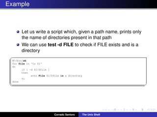 Example
Let us write a script which, given a path name, prints only
the name of directories present in that path
We can use test -d FILE to check if FILE exists and is a
directory
✞
#!/bin/sh
for file in ‘ls $1‘
do
if [ -d $1/$file ]
then
echo File $1/$file is a directory
fi
done
✡✝ ✆
Corrado Santoro The Unix Shell
 