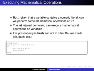 Executing Mathematical Operations
But... given that a variable contains a numeric literal, can
we perform some mathematical operations on it?
The let internal command can execute mathematical
operations on variables
It is present only in bash and not in other Bourne shells
(sh, dash, etc.)
✞
#!/bin/bash
for i in 1 2 3 4 5 6 7 8 9 10
do
let result = $i * 2
echo $result
done
✡✝ ✆
Corrado Santoro The Unix Shell
 