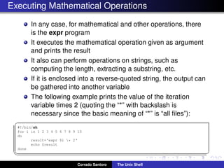 Executing Mathematical Operations
In any case, for mathematical and other operations, there
is the expr program
It executes the mathematical operation given as argument
and prints the result
It also can perform operations on strings, such as
computing the length, extracting a substring, etc.
If it is enclosed into a reverse-quoted string, the output can
be gathered into another variable
The following example prints the value of the iteration
variable times 2 (quoting the “*” with backslash is
necessary since the basic meaning of “*” is “all ﬁles”):
✞
#!/bin/sh
for i in 1 2 3 4 5 6 7 8 9 10
do
result=‘expr $i * 2‘
echo $result
done
✡✝ ✆
Corrado Santoro The Unix Shell
 