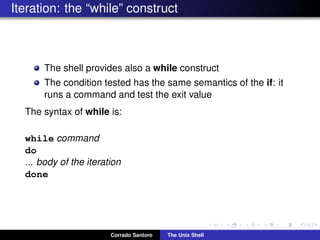 Iteration: the “while” construct
The shell provides also a while construct
The condition tested has the same semantics of the if: it
runs a command and test the exit value
The syntax of while is:
while command
do
... body of the iteration
done
Corrado Santoro The Unix Shell
 