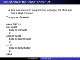 Conditionals: the “case” construct
Like any structured programming language, the shell also
has a case construct
The syntax of case is:
case expr in
ﬁrst-case)
body of ﬁrst case
;;
second-case)
body of second case
;;
.... *)
body of default case
;;
esac
Corrado Santoro The Unix Shell
 