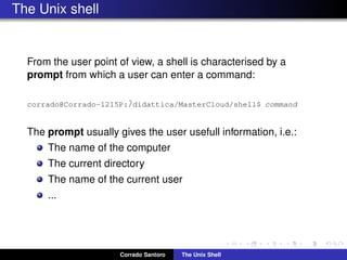 The Unix shell
From the user point of view, a shell is characterised by a
prompt from which a user can enter a command:
corrado@Corrado-1215P:˜/didattica/MasterCloud/shell$ command
The prompt usually gives the user usefull information, i.e.:
The name of the computer
The current directory
The name of the current user
...
Corrado Santoro The Unix Shell
 
