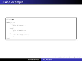 Case example
✞
#!/bin/sh
case $1 in
start)
echo starting...
;;
stop)
echo stopping...
;;
*)
echo Invalid command
;;
esac
✡✝ ✆
Corrado Santoro The Unix Shell
 