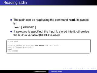 Reading stdin
The stdin can be read using the command read, its syntax
is:
read [ varname ]
If varname is speciﬁed, the input is stored into it, otherwise
the built-in variable $REPLY is used
✞
#!/bin/bash
# the -n option in echo does not print the tailing CR
echo -n "Insert a string: "
read
echo $REPLY
✡✝ ✆
Corrado Santoro The Unix Shell
 