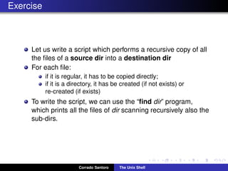 Exercise
Let us write a script which performs a recursive copy of all
the ﬁles of a source dir into a destination dir
For each ﬁle:
if it is regular, it has to be copied directly;
if it is a directory, it has be created (if not exists) or
re-created (if exists)
To write the script, we can use the “ﬁnd dir” program,
which prints all the ﬁles of dir scanning recursively also the
sub-dirs.
Corrado Santoro The Unix Shell
 