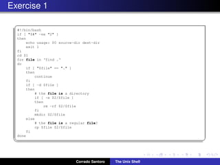 Exercise 1
✞
#!/bin/bash
if [ "$#" -ne "2" ]
then
echo usage: $0 source-dir dest-dir
exit 1
fi
cd $1
for file in ‘find .‘
do
if [ "$file" == "." ]
then
continue
fi
if [ -d $file ]
then
# the file is a directory
if [ -e $2/$file ]
then
rm -rf $2/$file
fi
mkdir $2/$file
else
# the file is a regular file?
cp $file $2/$file
fi
done
✡✝ ✆
Corrado Santoro The Unix Shell
 