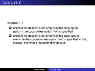 Exercise 2
Exercise 1 +
1 check if the dest dir is not empty; in this case do not
perform the copy unless option “-w” is speciﬁed
2 check if the dest dir is not empty; in this case, ask to
overwrite the content unless option “-w” is speciﬁed which,
instead, overwrites the content by default
Corrado Santoro The Unix Shell
 