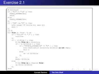 Exercise 2.1
✞
#!/bin/bash
if [ "$1" == "-w" ]; then
FORCE_OVERWRITE=y
shift
else
FORCE_OVERWRITE=n
fi
if [ "$#" -ne "2" ]; then
echo usage: $0 source-dir dest-dir
exit 1
fi
cd $1
for file in ‘find .‘; do
if [ "$file" == "." ] ; then
continue
fi
if [ -d $file ] ; then
# the file is a directory
if [ -e $2/$file ] ; then
if [ "$FORCE_OVERWRITE" == "n" ] ; then
echo Destination directory $2/$file is not empty
exit 2
else
rm -rf $2/$file
fi
fi
mkdir $2/$file
else
# the file is a regular file?
cp $file $2/$file
fi
done
✡✝ ✆
Corrado Santoro The Unix Shell
 