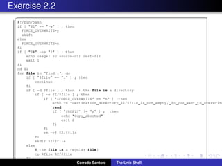 Exercise 2.2
✞
#!/bin/bash
if [ "$1" == "-w" ] ; then
FORCE_OVERWRITE=y
shift
else
FORCE_OVERWRITE=n
fi
if [ "$#" -ne "2" ] ; then
echo usage: $0 source-dir dest-dir
exit 1
fi
cd $1
for file in ‘find .‘; do
if [ "$file" == "." ] ; then
continue
fi
if [ -d $file ] ; then # the file is a directory
if [ -e $2/$file ] ; then
if [ "$FORCE_OVERWRITE" == "n" ] ;then
echo -n "Destination directory $2/$file is not empty, do you want to overwrite
read
if [ "$REPLY" != "y" ] ; then
echo "Copy aborted"
exit 2
fi
fi
rm -rf $2/$file
fi
mkdir $2/$file
else
# the file is a regular file?
cp $file $2/$file
fi
done Corrado Santoro The Unix Shell
 