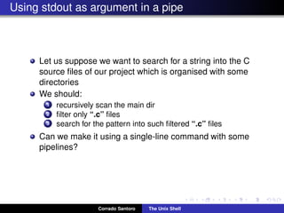 Using stdout as argument in a pipe
Let us suppose we want to search for a string into the C
source ﬁles of our project which is organised with some
directories
We should:
1 recursively scan the main dir
2 ﬁlter only “.c” ﬁles
3 search for the pattern into such ﬁltered “.c” ﬁles
Can we make it using a single-line command with some
pipelines?
Corrado Santoro The Unix Shell
 