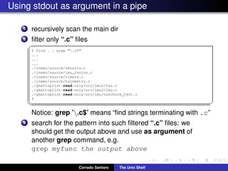 Using stdout as argument in a pipe
1 recursively scan the main dir
2 ﬁlter only “.c” ﬁles
✞
$ find . | grep ".c$"
...
...
...
./inemo/source/sensors.c
./inemo/source/imu_fusion.c
./inemo/source/timers.c
./inemo/source/telemetry.c
./ghettopilot-read-only/src/imu2/twi.c
./ghettopilot-read-only/src/imu2/imu.c
./ghettopilot-read-only/src/imu/nunchuck_test.c
$
✡✝ ✆
Notice: grep ’.c$’ means “ﬁnd strings terminating with .c”
3 search for the pattern into such ﬁltered “.c” ﬁles: we
should get the output above and use as argument of
another grep command, e.g.
grep myfunc the output above
Corrado Santoro The Unix Shell
 
