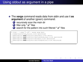 Using stdout as argument in a pipe
The xargs command reads data from stdin and use it as
argument of another (given) command:
1 recursively scan the main dir
2 ﬁlter only “.c” ﬁles
3 search for the pattern into such ﬁltered “.c” ﬁles
✞
$ find . | grep ".c$" | xargs grep main
./inemo/source/imu_fusion.c:int main(void)
./ghettopilot-read-only/src/imu2/main.c:int main()
./ghettopilot-read-only/src/imu/nunchuck_test.c:int main(void)
./ghettopilot-read-only/src/imu/main.c:int main(void)
./ghettopilot-read-only/src/imu/integration1.c:int main(void)
$
✡✝ ✆
Corrado Santoro The Unix Shell
 