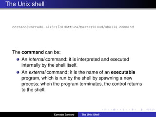 The Unix shell
corrado@Corrado-1215P:˜/didattica/MasterCloud/shell$ command
The command can be:
An internal command: it is interpreted and executed
internally by the shell itself.
An external command: it is the name of an executable
program, which is run by the shell by spawning a new
process; when the program terminates, the control returns
to the shell.
Corrado Santoro The Unix Shell
 