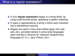 What is a regular expression?
A Unix regular expression (regex) is a string which, by
using a well-formed syntax, specifying a pattern matching
A regex is represented by a string in which each character
has a well-deﬁned meaning
Regexs are used in many shell utilities (grep, ﬁnd, sed,
awk, etc.), provided natively in some script languages
(perl) and also in libraries for “classical” programming
languages (C, C++, Java, Python, etc.).
Corrado Santoro The Unix Shell
 