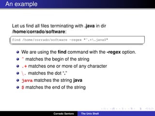 An example
Let us ﬁnd all ﬁles terminating with .java in dir
/home/corrado/software:
✞
find /home/corrado/software -regex "ˆ.+.java$"
✡✝ ✆
We are using the ﬁnd command with the -regex option.
ˆ matches the begin of the string
.+ matches one or more of any character
. matches the dot “.”
java matches the string java
$ matches the end of the string
Corrado Santoro The Unix Shell
 