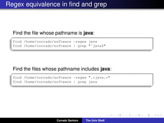 Regex equivalence in ﬁnd and grep
Find the ﬁle whose pathname is java:
✞
find /home/corrado/software -regex java
find /home/corrado/software | grep "ˆjava$"
✡✝ ✆
Find the ﬁles whose pathname includes java:
✞
find /home/corrado/software -regex ".*java.*"
find /home/corrado/software | grep java
✡✝ ✆
Corrado Santoro The Unix Shell
 