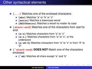 Other syntactical elements
[...] Matches one of the enclosed characters:
[abc] Matches “a” or “b” or “c”
[aeiou] Matches a lowercase wovel
[AEIOUaeiou] Matches a wovel no matter its case
[start-end] Matches one of the characters from start to
end:
[a-z] Matches characters from “a” to “z”
[a-z ] Matches characters from “a” to “z”, or the
underscore
[a-zA-Z] Matches characters from “a” to “z” or from “A” to
“Z”
[ˆstart-end] DOES NOT Match one of the characters
enclosed:
[ˆab] Matches all chars except “a” and “b”
Corrado Santoro The Unix Shell
 
