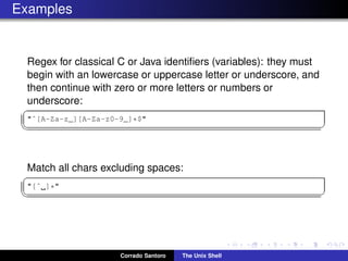 Examples
Regex for classical C or Java identiﬁers (variables): they must
begin with an lowercase or uppercase letter or underscore, and
then continue with zero or more letters or numbers or
underscore:
✞
"ˆ[A-Za-z_][A-Za-z0-9_]*$"
✡✝ ✆
Match all chars excluding spaces:
✞
"[ˆ ]*"
✡✝ ✆
Corrado Santoro The Unix Shell
 