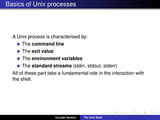Basics of Unix processes
A Unix process is characterised by:
The command line
The exit value
The environment variables
The standard streams (stdin, stdout, stderr)
All of these part take a fundamental role in the interaction with
the shell.
Corrado Santoro The Unix Shell
 